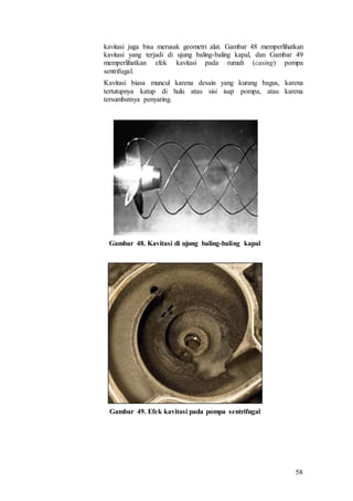 58
kavitasi juga bisa merusak geometri alat. Gambar 48 memperlihatkan
kavitasi yang terjadi di ujung baling-baling kapal, dan Gambar 49
memperlihatkan efek kavitasi pada rumah (casing) pompa
sentrifugal.
Kavitasi biasa muncul karena desain yang kurang bagus, karena
tertutupnya katup di hulu atau sisi isap pompa, atau karena
tersumbatnya penyaring.
Gambar 48. Kavitasi di ujung baling-baling kapal
Gambar 49. Efek kavitasi pada pompa sentrifugal
 