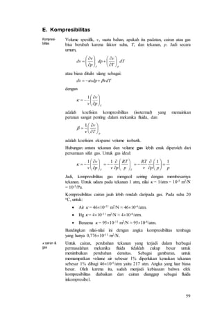 59
E. Kompresibilitas
Kompresi-
bilitas
Volume spesifik, v, suatu bahan, apakah itu padatan, cairan atau gas
bisa berubah karena faktor suhu, T, dan tekanan, p. Jadi secara
umum,
dT
T
v
dp
p
v
dv
pT

















atau biasa ditulis ulang sebagai:
vdTvdpdv  
dengan
T
p
v
v 








1

adalah koefisien kompresibilitas (isotermal) yang memainkan
peranan sangat penting dalam mekanika fluida, dan
pT
v
v









1

adalah koefisien ekspansi volume isobarik.
Hubungan antara tekanan dan volume gas lebih enak diperoleh dari
persamaan sifat gas. Untuk gas ideal:
pppv
RT
p
RT
pvp
v
v TT
1111

























Jadi, kompresibilitas gas mengecil seiring dengan membesarnya
tekanan. Untuk udara pada tekanan 1 atm, nilai  = 1/atm = 10-5 m2/N
= 10-5/Pa.
Kompresibilitas cairan jauh lebih rendah daripada gas. Pada suhu 20
oC, untuk:
 Air  = 4610-11 m2/N ≈ 4610-6/atm.
 Hg  = 410-11 m2/N ≈ 410-6/atm.
 Benzena  = 9510-11 m2/N ≈ 9510-6/atm.
Bandingkan nilai-nilai ini dengan angka kompresibilitas tembaga
yang hanya 0,77610-11 m2/N.
 cairan &
gas
Untuk cairan, perubahan tekanan yang terjadi dalam berbagai
permasalahan mekanika fluida tidaklah cukup besar untuk
menimbulkan perubahan densitas. Sebagai gambaran, untuk
memampatkan volume air sebesar 1% diperlukan kenaikan tekanan
sebesar 1% dibagi 4610-6/atm yaitu 217 atm. Angka yang luar biasa
besar. Oleh karena itu, sudah menjadi kebiasaan bahwa efek
kompresibilitas diabaikan dan cairan dianggap sebagai fluida
inkompresibel.
 