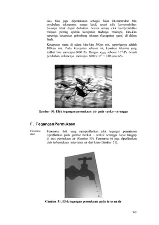 60
Gas bisa juga diperlakukan sebagai fluida inkompresibel bila
perubahan tekanannya sangat kecil, tetapi efek kompresibilitas
biasanya tidak dapat diabaikan. Secara umum, efek kompresibilitas
menjadi penting apabila kecepatan fluidanya mencapai kira-kira
sepertiga kecepatan gelombang tekanan (kecepatan suara) di dalam
fluida.
Kecepatan suara di udara kira-kira 300an m/s, sepertiganya adalah
100-an m/s. Pada kecepatan sebesar ini, kenaikan tekanan yang
terlibat bisa mencapai 6000 Pa. Dengan udara sebesar 10-5/Pa berarti
perubahan volumenya mencapai 600010-5 = 0,06 atau 6%.
Gambar 50. Efek tegangan permukaan air pada seekor serangga
F. TeganganPermukaan
Fenomena
Alam
Fenomena fisik yang memperlihatkan efek tegangan permukaan
diperlihatkan pada gambar berikut – seekor serangga dapat hinggap
di atas permukaan air (Gambar 50). Fenomena ini juga diperlihatkan
oleh terbentuknya tetes-tetes air dari kran (Gambar 51).
Gambar 51. Efek tegangan permukaan pada tetesan air
 