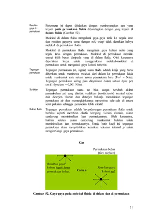 61
Resultan
gaya di
permukaan
Fenomena ini dapat dijelaskan dengan membayangkan apa yang
terjadi pada permukaan fluida dibandingkan dengan yang terjadi di
dalam fluida (Gambar 52).
Molekul di dalam fluida mengalami gaya-gaya tarik ke segala arah
dan resultan gayanya sama dengan nol, tetapi tidak demikian halnya
molekul di permukaan fluida.
Molekul di permukaan fluida mengalami gaya kohesi netto yang
tegak lurus dengan permukaan. Molekul di permukaan memiliki
energi lebih besar daripada yang di dalam fluida. Oleh karenanya
diperlukan kerja untuk menggerakkan molekul-molekul di
permukaan untuk mengatasi gaya kohesi tersebut.
Tegangan
permukaan
Tegangan permukaan (, sigma) suatu fluida adalah kerja yang harus
diberikan untuk membawa molekul dari dalam ke permukaan fluida
untuk membentuk satu satuan luasan permukaan baru (J/m2 = N/m).
Tegangan permukaan sering pula dinyatakan dalam satuan dyne per
cm (1 dyne/cm = 0,001 N/m).
Surfaktan Tegangan permukaan suatu zat bisa sangat berubah akibat
penambahan zat yang disebut surfaktan (surfactants) semisal sabun
dan deterjen. Sabun dan deterjen bekerja menurunkan tegangan
permukaan air dan memungkinkannya menembus sela-sela di antara
serat pakaian sehingga pencucian lebih efektif.
Butiran fluida Tegangan permukaan adalah kecenderungan permukaan fluida untuk
berlaku seperti membran elastik teregang. Secara alamiah, cairan
cenderung meminimalkan luas permukaannya. Oleh karenanya,
butiran setetes cairan cenderung membentuk bulatan untuk
meminimalkan luas permukaannya. Untuk butir kecil ini, tegangan
permukaan akan menyebabkan kenaikan tekanan internal p untuk
mengimbangi gaya permukaan.
Gambar 52. Gaya-gaya pada molekul fluida di dalam dan di permukaan
Permukaan bebas
(free surface)
Cairan
Gas
Resultan gaya
kohesi tegak lurus
permukaan bebas.
Resultan gaya
kohesi nol.
 