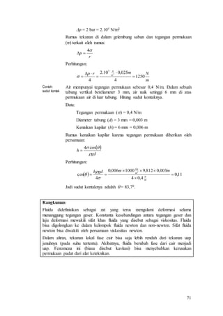 71
p = 2 bar = 2.105 N/m2
Rumus tekanan di dalam gelembung sabun dan tegangan permukaan
() terkait oleh rumus:
Perhitungan:
Contoh:
sudut kontak
Air mempunyai tegangan permukaan sebesar 0,4 N/m. Dalam sebuah
tabung vertikal berdiameter 3 mm, air naik setinggi 6 mm di atas
permukaan air di luar tabung. Hitung sudut kontaknya.
Data:
Tegangan permukaan () = 0,4 N/m
Diameter tabung (d) = 3 mm = 0,003 m
Kenaikan kapilar (h) = 6 mm = 0,006 m
Rumus kenaikan kapilar karena tegangan permukaan diberikan oleh
persamaan:
Perhitungan:
Jadi sudut kontaknya adalah  = 83,70.
Rangkuman
Fluida didefinisikan sebagai zat yang terus mengalami deformasi selama
menanggung tegangan geser. Konstanta kesebandingan antara tegangan geser dan
laju deformasi mewakili sifat khas fluida yang disebut sebagai viskositas. Fluida
bisa digolongkan ke dalam kelompok fluida newton dan non-newton. Sifat fluida
newton bisa diwakili oleh persamaan viskositas newton.
Dalam aliran, tekanan lokal fase cair bisa saja lebih rendah dari tekanan uap
jenuhnya (pada suhu tertentu). Akibatnya, fluida berubah fase dari cair menjadi
uap. Fenomena ini (biasa disebut kavitasi) bisa menyebabkan kerusakan
permukaan padat dari alat keteknikan.
r
p
4

m
Nmrp m
N
1250
4
025,010.2
4
2
5





 
gd
h

 cos4

  11,0
4,04
003,0812,91000006,0
4
cos
3




m
N
m
kg
mmgdh



 