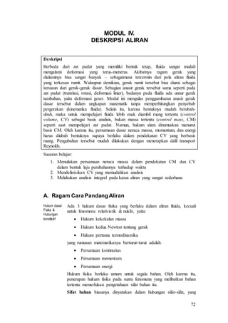 72
MODUL IV.
DESKRIPSI ALIRAN
Deskripsi
Berbeda dari zat padat yang memiliki bentuk tetap, fluida sangat mudah
mengalami deformasi yang terus-menerus. Akibatnya ragam gerak yang
dialaminya bisa sangat banyak – sebagaimana tercermin dari pola aliran fluida
yang terkesan rumit. Walaupun demikian, gerak rumit tersebut bisa diurai sebagai
tersusun dari gerak-gerak dasar. Sebagian anasir gerak tersebut sama seperti pada
zat padat (translasi, rotasi, deformasi linier), bedanya pada fluida ada unsur gerak
tambahan, yaitu deformasi geser. Modul ini mengulas penggambaran anasir gerak
dasar tersebut dalam ungkapan matematik tanpa memperhitungkan penyebab
pergerakan (kinematika fluida). Selain itu, karena bentuknya mudah berubah-
ubah, maka untuk mempelajari fluida lebih enak diambil ruang tertentu (control
volume, CV) sebagai basis analisis, bukan massa tertentu (control mass, CM)
seperti saat mempelajari zat padat. Namun, hukum alam dirumuskan menurut
basis CM. Oleh karena itu, persamaan dasar neraca massa, momentum, dan energi
harus diubah bentuknya supaya berlaku dalam pendekatan CV yang berbasis
ruang. Pengubahan tersebut mudah dilakukan dengan menerapkan dalil transport
Reynolds.
Sasaran belajar:
1. Menuliskan persamaan neraca massa dalam pendekatan CM dan CV
dalam bentuk laju perubahannya terhadap waktu
2. Mendefinisikan CV yang memudahkan analisis
3. Melakukan analisis integral pada kasus aliran yang sangat sederhana
A. Ragam Cara PandangAliran
Hukum dasar
Fisika &
Hubungan
konstitutif
Ada 3 hukum dasar fisika yang berlaku dalam aliran fluida, kecuali
untuk fenomena relativistik & nuklir, yaitu:
 Hukum kekekalan massa
 Hukum kedua Newton tentang gerak
 Hukum pertama termodinamika
yang rumusan matematikanya berturut-turut adalah:
 Persamaan kontinuitas
 Persamaan momentum
 Persamaan energi
Hukum fisika berlaku umum untuk segala bahan. Oleh karena itu,
penerapan hukum fisika pada suatu fenomena yang melibatkan bahan
tertentu memerlukan pengetahuan sifat bahan itu.
Sifat bahan biasanya dinyatakan dalam hubungan sifat-sifat, yang
 