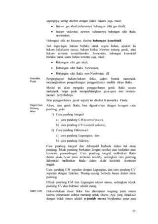 73
sayangnya sering disebut dengan istilah hukum juga, misal:
 hukum gas ideal (seharusnya hubungan sifat gas ideal),
 hukum viskositas newton (seharusnya hubungan sifat fluida
newtonian).
Hubungan sifat ini biasanya disebut hubungan konstitutif.
Jadi ingat-ingat, hukum berlaku untuk segala bahan, apakah itu
hukum kekekalan massa, hukum kedua Newton tentang gerak, atau
hukum pertama termodinamika. Sementara, hubungan konstitutif
berlaku untuk suatu bahan tertentu saja, misal:
 Hubungan sifat gas ideal,
 Hubungan sifat fluida Newtonian,
 Hubungan sifat fluida non-Newtonian, dll.
Kinematika
Fluida
Pengungkapan hukum-hukum fisika dalam bentuk matematik
memungkinkan pengembangan penggambaran analitik aliran fluida.
Modul ini akan mengulas penggambaran gerak fluida secara
matematik tanpa perlu memperhitungkan gaya-gaya dan momen-
momen penyebabnya.
Ilmu penggambaran gerak seperti ini disebut Kinematika Fluida.
Ragam Cara
Pandang
Aliran
Aliran, atau gerak fluida, bisa digambarkan dengan beragam cara
pandang, yaitu:
1) Cara pandang Integral:
a) cara pandang CM (control mass),
b) cara pandang CV (control volume),
2) Cara pandang Diferensial:
a) cara pandang Lagrangian, dan
b) cara pandang Eulerian.
Cara pandang integral dan diferensial berbeda dalam hal skala
pandang. Skala pandang berkaitan dengan resolusi atau kedetilan atau
kerincian pemandangan. Cara pandang integral melibatkan fluida
dalam skala besar (atau kerincian rendah), sedangkan cara pandang
diferensial melibatkan fluida dalam skala kecil/titik (kerincian
tinggi).
Cara pandang CM sepadan dengan Lagrangian, dan cara pandang CV
sepadan dengan Eulerian. Masing-masing berbeda hanya dalam skala
pandang.
Obyek pandang CM dan Lagrangian adalah massa, sedangkan obyek
pandang CV dan Eulerian adalah ruang.
Sistem (CM) Hukum-hukum dasar fisika bisa diterapkan langsung pada sistem
karena perumusan aslinya memang untuk sistem. Apa yang dimaksud
dengan istilah sistem adalah sejumlah massa beridentitas tetap atau
 