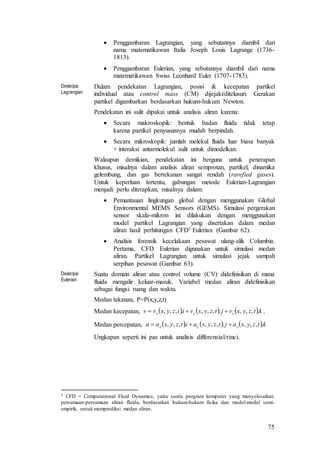 75
 Penggambaran Lagrangian, yang sebutannya diambil dari
nama matematikawan Italia Joseph Louis Lagrange (1736-
1813).
 Penggambaran Eulerian, yang sebutannya diambil dari nama
matematikawan Swiss Leonhard Euler (1707-1783).
Deskripsi
Lagrangian
Dalam pendekatan Lagrangian, posisi & kecepatan partikel
individual atau control mass (CM) dijejaki/ditelusuri. Gerakan
partikel digambarkan berdasarkan hukum-hukum Newton.
Pendekatan ini sulit dipakai untuk analisis aliran karena:
 Secara makroskopik: bentuk badan fluida tidak tetap
karena partikel penyusunnya mudah berpindah.
 Secara mikroskopik: jumlah molekul fluida luar biasa banyak
+ interaksi antarmolekul sulit untuk dimodelkan.
Walaupun demikian, pendekatan ini berguna untuk penerapan
khusus, misalnya dalam analisis aliran semprotan, partikel, dinamika
gelembung, dan gas bertekanan sangat rendah (rarefied gases).
Untuk keperluan tertentu, gabungan metode Eulerian-Lagrangian
menjadi perlu diterapkan, misalnya dalam:
 Pemantauan lingkungan global dengan menggunakan Global
Environmental MEMS Sensors (GEMS). Simulasi pergerakan
sensor skala-mikron ini dilakukan dengan menggunakan
model partikel Lagrangian yang disertakan dalam medan
aliran hasil perhitungan CFD3 Eulerian (Gambar 62).
 Analisis forensik kecelakaan pesawat ulang-alik Columbia.
Pertama, CFD Eulerian digunakan untuk simulasi medan
aliran. Partikel Lagrangian untuk simulasi jejak sampah
serpihan pesawat (Gambar 63).
Deskripsi
Eulerian
Suatu domain aliran atau control volume (CV) didefinisikan di mana
fluida mengalir keluar-masuk. Variabel medan aliran didefinisikan
sebagai fungsi ruang dan waktu.
Medan tekanan, P=P(x,y,z,t)
Medan kecepatan,      ktzyxvjtzyxvitzyxvv zyx .,,,.,,,.,,,  .
Medan percepatan,      ktzyxajtzyxaitzyxaa zyx .,,,.,,,.,,, 
Ungkapan seperti ini pas untuk analisis differensial/rinci.
3 CFD = Computational Fluid Dynamics, yaitu suatu program komputer yang menyelesaikan
persamaan-persamaan aliran fluida, berdasarkan hukum-hukum fisika dan model-model semi-
empirik, untuk memprediksi medan aliran.
 