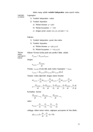 77
dalam ruang adalah variabel independen sama seperti waktu.
Lagrangian
vs. Eulerian
Lagrangian:
1) Variabel independen: waktu
2) Variabel dependen:
a) Medan tekanan: p = p(t)
b) Medan kecepatan: v = v(t)
c) dengan posisi acuan: (xo, yo, zo) saat t = to.
Eulerian:
1) Variabel independen: posisi dan waktu
2) Variabel dependen:
a) Medan tekanan: p = p(x,y,z,t)
b) Medan kecepatan: v = v(x,y,z,t)
Titik temu
metode
Lagrangian &
Eulerian
Hukum Newton kedua pada satu partikel fluida adalah:
partikelpartikelpartikel amF 
dengan:
dt
dv
a
partikel
partikel 
Namun, vpartikel di satu titik pada waktu t kapanpun = vfluida
      ttztytxvv partikelpartikelpartikelpartikel ,,,
Turunan waktu diperoleh dengan aturan berantai
dt
t
v
dz
z
v
dy
y
v
dx
x
v
dv partikelpartikelpartikelpartikel












dt
dt
t
v
dt
dz
z
v
dt
dy
y
v
dt
dx
x
v
dt
dv
a
partikelpartikelpartikelpartikel












Kemudian, karena:
z
partikel
y
partikel
x
partikel
v
dt
dz
v
dt
dy
v
dt
dx
 ,,
maka:
z
v
v
y
v
v
x
v
v
t
v
a zyxpartikel












sehingga dalam notasi vektor, ungkapan percepatan ini bisa ditulis:
   vv
t
v
dt
dv
tzyxa 


,,,
 