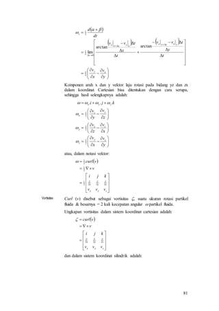 81
 
   







































y
v
x
v
t
y
tvv
t
x
tvv
dt
d
xy
yxyyx
xyxxy
t
z
2
1
0
2
1
2
1
arctanarctan
lim


Komponen arah x dan y vektor laju rotasi pada bidang yz dan zx
dalam koordinat Cartesian bisa ditentukan dengan cara serupa,
sehingga hasil selengkapnya adalah:





































y
v
x
v
x
v
z
v
z
v
y
v
kji
xy
z
zx
y
yz
x
zyx
2
1
2
1
2
1
...




atau, dalam notasi vektor:
 



















zyx
zyx
vvv
kji
v
vcurl
2
1
2
1
2
1

Vortisitas Curl (v) disebut sebagai vortisitas , suatu ukuran rotasi partikel
fluida & besarnya = 2 kali kecepatan angular  partikel fluida.
Ungkapan vortisitas dalam sistem koordinat cartesian adalah:
 



















zyx
zyx
vvv
kji
v
vcurl
dan dalam sistem koordinat silindrik adalah:
 