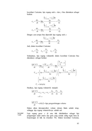 83
koordinat Cartesian, laju regang arah x dan y bisa ditentukan sebagai
berikut:
 
 
y
v
t
y
tvv
dt
d
x
v
t
x
tvv
dt
d
y
yyyyy
t
y
yy
x
xxxxx
t
x
xx


















0
0
lim
lim




Dengan cara serupa bisa diperoleh laju regang arah z:
 
z
v
t
z
tvv
dt
d z
zzzzz
t
z
zz








 0
lim


Jadi, dalam koordinat Cartesian:
z
v
y
v
x
v z
zz
y
yy
x
xx








 
Selanjutnya, laju regang volumetrik dalam koordinat Cartesian bisa
ditentukan sebagai berikut:
   
   
 
zyxV
x
tvv
z
y
tvv
y
x
tvv
xV
t
V
V
t
VV
Vdt
VdV
t
zzzzz
yyyyy
xxxxx
tt
t
tt
t
ttt
t
t






















































1
lim
1
lim
00
Hasilnya, laju regang volumetrik menjadi:
 
    volumeanpengembanglaju










vdiv
dt
VdV
v
z
v
y
v
x
v
dt
VdV zyx
zzyyxx 
Dalam aliran inkompresibel, volume elemen fluida adalah tetap,
sehingga laju regang volumetriknya adalah nol.
Laju geser
1-arah
Laju regang geser  di satu titik didefinisikan sebagai laju
pengurangan sudut antara dua garis yang semula saling tegak lurus &
berpotongan di titik itu (Gambar 70). Dalam koordinat Cartesian,
 