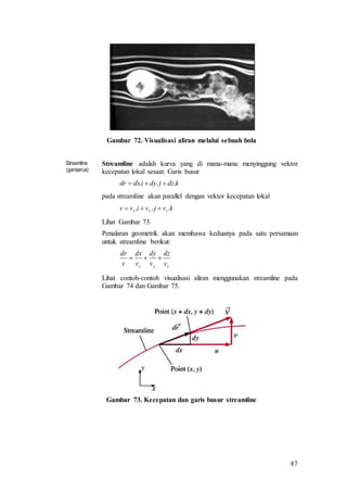 87
Gambar 72. Visualisasi aliran melalui sebuah bola
Streamline
(garisarus)
Streamline adalah kurva yang di mana-mana menyinggung vektor
kecepatan lokal sesaat. Garis busur
kdzjdyidxdr ... 
pada streamline akan parallel dengan vektor kecepatan lokal
kvjvivv zyx ... 
Lihat Gambar 73.
Penalaran geometrik akan membawa keduanya pada satu persamaan
untuk streamline berikut:
zyx v
dz
v
dy
v
dx
v
dr

Lihat contoh-contoh visualisasi aliran menggunakan streamline pada
Gambar 74 dan Gambar 75.
Gambar 73. Kecepatan dan garis busur streamline
 