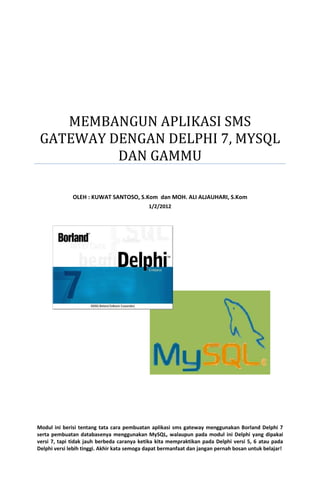 MEMBANGUN APLIKASI SMS
GATEWAY DENGAN DELPHI 7, MYSQL
DAN GAMMU
OLEH : KUWAT SANTOSO, S.Kom dan MOH. ALI ALJAUHARI, S.Kom
1/2/2012

Modul ini berisi tentang tata cara pembuatan aplikasi sms gateway menggunakan Borland Delphi 7
serta pembuatan databasenya menggunakan MySQL, walaupun pada modul ini Delphi yang dipakai
versi 7, tapi tidak jauh berbeda caranya ketika kita mempraktikan pada Delphi versi 5, 6 atau pada
Delphi versi lebih tinggi. Akhir kata semoga dapat bermanfaat dan jangan pernah bosan untuk belajar!

 