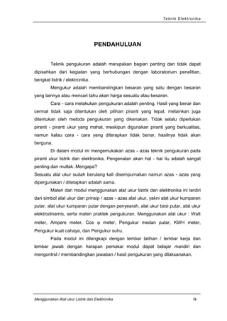 Teknik Elektronika
PENDAHULUAN
Teknik pengukuran adalah merupakan bagian penting dan tidak dapat
dipisahkan dari kegiatan yang berhubungan dengan laboratorium penelitian,
bengkel listrik / elektronika.
Mengukur adalah membandingkan besaran yang satu dengan besaran
yang lainnya atau mencari tahu akan harga sesuatu atau besaran.
Cara - cara melakukan pengukuran adalah penting. Hasil yang benar dan
cermat tidak saja ditentukan oleh pilihan piranti yang tepat, melainkan juga
ditentukan oleh metoda pengukuran yang dikenakan. Tidak selalu diperlukan
piranti - piranti ukur yang mahal, meskipun digunakan piranti yang berkualitas,
namun kalau cara - cara yang diterapkan tidak benar, hasilnya tidak akan
berguna.
Di dalam modul ini mengemukakan azas - azas teknik pengukuran pada
piranti ukur listrik dan elektronika. Pengenalan akan hal - hal itu adalah sangat
penting dan mutlak. Mengapa?
Sesuatu alat ukur sudah berulang kali disempurnakan namun azas - azas yang
dipergunakan / ditetapkan adalah sama.
Materi dari modul menggunakan alat ukur listrik dan elektronika ini terdiri
dari simbol alat ukur dan prinsip / azas - azas alat ukur, yakni alat ukur kumparan
putar, alat ukur kumparan putar dengan penyearah, alat ukur besi putar, alat ukur
elektrodinamis, serta materi praktek pengukuran. Menggunakan alat ukur : Watt
meter, Ampere meter, Cos ϕ meter, Pengukur medan putar, KWH meter,
Pengukur kuat cahaya, dan Pengukur suhu.
Pada modul ini dilengkapi dengan lembar latihan / lembar kerja dan
lembar jawab dengan harapan pemakai modul dapat belajar mandiri dan
mengontrol / membandingkan jawaban / hasil pengukuran yang dilaksanakan.
Menggunakan Alat ukur Listrik dan Elektronika ix
 