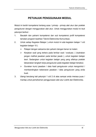 Teknik Elektronika
PETUNJUK PENGGUNAAN MODUL
Modul ini terdiri kompetensi tentang azas / prinsip - prinsip alat ukur dan praktek
pengukuran dengan menggunakan alat ukur. Untuk menggunakan modul ini ikuti
petunjuk berikut :
1. Bacalah dan pahami kompetensi dan sub kompetensi profil kompetensi
tamatan program keahlian Teknik Elektronika Komunikasi.
2. Untuk setiap Kegiatan Belajar ( untuk modul ini ada kegiatan belajar 1 s/d
kegiatan belajar 15 )
 Pelajari dengan seksama dan pahami dengan benar isi materi.
 Kerjakan soal yang tertera pada lembar soal / evaluasi. ( Usahakan
jangan melihat jawaban pada lembar jawab ), untuk kegiatan belajar
teori. Sedangkan untuk kegiatan belajar yang yang sifatnya praktek
laksanakan langkah kerja pengukuran pada kegiatan belajar tersebut.
 Gunakan kunci jawaban / data hasil pengukuran untuk mengontrol /
membandingkan kebenaran jawaban / data pengukuran yang anda
buat.
3. Ulangi berulang kali petunjuk 1 s/d 2 di atas sampai anda merasa puas /
mantap untuk pemahaman penggunaaan alat ukur Listrik dan Elektronika.
Menggunakan Alat ukur Listrik dan Elektronika xi
 