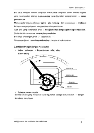 Teknik Elektronika
Bila arus mengalir melalui kumparan maka pada kumparan timbul medan magnet
yang menimbulkan adanya momen putar yang digunakan sebagai sistim → dasar
penunjukan
Momen putar dilawan oleh per spiral ( pita rentang ) dan keberadaan → instalasi
ini juga mempunyai peran yang penting untuk peredaman
Arah arus yang berlawanan arah → mengakibatkan simpangan yang berlawanan.
Skala alat ini mempunyai pembagian yang linier
Besarnya simpangan jarum ( ∝ ) adalah : α ∼ I
Simpangan jarum ..seimbang/sebanding.. dengan arus kumparan.
2.2 Macam Pengembangan Konstruksi
∗ Lebar gulungan - Penunjukkan (alat ukur
sudut lebar)
cincinbesilunakluar
cincinbesilunakdalam
kumparanputar
sepatukutub
∗ Galvano meter cermin
Berkas cahaya yang mengenai skala digunakan sebagai alat penunjuk → dengan
kepekaan yang tinggi
Menggunakan Alat ukur Listrik dan Elektronika
5
 