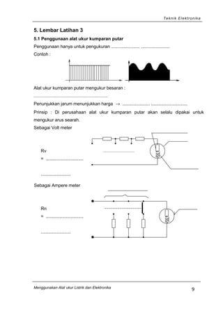 Teknik Elektronika
5. Lembar Latihan 3
5.1 Penggunaan alat ukur kumparan putar
Penggunaan hanya untuk pengukuran ....................... .......................
Contoh :
Alat ukur kumparan putar mengukur besaran :
..................................................................
Penunjukkan jarum menunjukkan harga → ...................... .............................
Prinsip : Di perusahaan alat ukur kumparan putar akan selalu dipakai untuk
mengukur arus searah.
Sebagai Volt meter
Rv
= ..............................
........................
Sebagai Ampere meter
Rn
= ..............................
........................
Menggunakan Alat ukur Listrik dan Elektronika
9
 