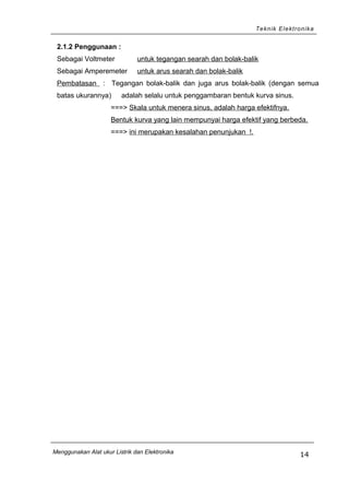 Teknik Elektronika
2.1.2 Penggunaan :
Sebagai Voltmeter untuk tegangan searah dan bolak-balik
Sebagai Amperemeter untuk arus searah dan bolak-balik
Pembatasan : Tegangan bolak-balik dan juga arus bolak-balik (dengan semua
batas ukurannya) adalah selalu untuk penggambaran bentuk kurva sinus.
===> Skala untuk menera sinus, adalah harga efektifnya.
Bentuk kurva yang lain mempunyai harga efektif yang berbeda.
===> ini merupakan kesalahan penunjukan !.
Menggunakan Alat ukur Listrik dan Elektronika
14
 