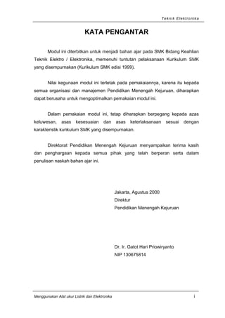 Teknik Elektronika
KATA PENGANTAR
Modul ini diterbitkan untuk menjadi bahan ajar pada SMK Bidang Keahlian
Teknik Elektro / Elektronika, memenuhi tuntutan pelaksanaan Kurikulum SMK
yang disempurnakan (Kurikulum SMK edisi 1999).
Nilai kegunaan modul ini terletak pada pemakaiannya, karena itu kepada
semua organisasi dan manajemen Pendidikan Menengah Kejuruan, diharapkan
dapat berusaha untuk mengoptimalkan pemakaian modul ini.
Dalam pemakaian modul ini, tetap diharapkan berpegang kepada azas
keluwesan, asas kesesuaian dan asas keterlaksanaan sesuai dengan
karakteristik kurikulum SMK yang disempurnakan.
Direktorat Pendidikan Menengah Kejuruan menyampaikan terima kasih
dan penghargaan kepada semua pihak yang telah berperan serta dalam
penulisan naskah bahan ajar ini.
Jakarta, Agustus 2000
Direktur
Pendidikan Menengah Kejuruan
Dr. Ir. Gatot Hari Priowiryanto
NIP 130675814
Menggunakan Alat ukur Listrik dan Elektronika i
 