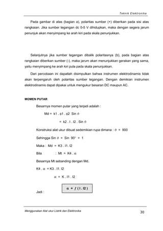 Teknik Elektronika
Pada gambar di atas (bagian a), polaritas sumber (+) diberikan pada sisi atas
rangkaian. Jika sumber tegangan dc 0-5 V dihidupkan, maka dengan segera jarum
penunjuk akan menyimpang ke arah kiri pada skala penunjukkan.
Selanjutnya jika sumber tegangan dibalik polaritasnya (b), pada bagian atas
rangkaian diberikan sumber (-), maka jarum akan menunjukkan gerakan yang sama,
yaitu menyimpang ke arah kiri pula pada skala penunjukkan.
Dari percobaan ini dapatlah disimpulkan bahwa instrumen elektrodinamis tidak
akan terpengaruh oleh polaritas sumber tegangan. Dengan demikian instrumen
elektrodinamis dapat dipakai untuk mengukur besaran DC maupun AC.
MOMEN PUTAR
Besarnya momen putar yang terjadi adalah :
Md = k1 . φ1 . φ2 Sin ϑ
= k2 . I . I2 . Sin ϑ
Konstruksi alat ukur dibuat sedemikian rupa dimana : ϑ = 900
Sehingga Sin ϑ = Sin 90° = 1
Maka : Md = K3 . I1. I2
Bila : Mt = K4 . α
Besarnya Mt sebanding dengan Md.
K4 . α = K3 . I1. I2
α = K . I1 . I2
Jadi :
Menggunakan Alat ukur Listrik dan Elektronika
30
α = ƒ ( I . I2 )
 