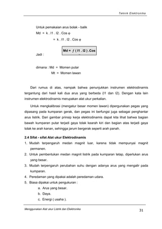 Teknik Elektronika
Untuk pemakaian arus bolak - balik
Md = k . I1 . I2 . Cos ϕ
= k . I1 . I2 . Cos ϕ
Jadi :
dimana : Md = Momen putar
Mt = Momen lawan
Dari rumus di atas, nampak bahwa penunjukkan instrumen elektrodinamis
tergantung dari hasil kali dua arus yang berbeda (I1 dan I2). Dengan kata lain
instrumen elektrodinamis merupakan alat ukur perkalian.
Untuk mengkalibrasi (mengatur besar momen lawan) dipergunakan pegas yang
dipasang pada kumparan gerak, dan pegas ini berfungsi juga sebagai penghantar
arus listrik. Dari gambar prinsip kerja elektrodinamis dapat kita lihat bahwa bagian
bawah kumparan putar terjadi gaya tolak kearah kiri dan bagian atas terjadi gaya
tolak ke arah kanan, sehingga jarum bergerak seperti arah panah.
2.4 Sifat - sifat Alat ukur Elektrodinamis
1. Mudah terpengaruh medan magnit luar, karena tidak mempunyai magnit
permanen.
2. Untuk pembentukan medan magnit listrik pada kumparan tetap, diperlukan arus
yang besar.
3. Mudah terpengaruh perubahan suhu dengan adanya arus yang mengalir pada
kumparan.
4. Peredaman yang dipakai adalah peredaman udara.
5. Biasa dipakai untuk pengukuran :
a. Arus yang besar.
b. Daya.
c. Energi ( usaha ).
Menggunakan Alat ukur Listrik dan Elektronika
31
Md = ƒ ( I1 . I2 ) .Cos
ϕ
 