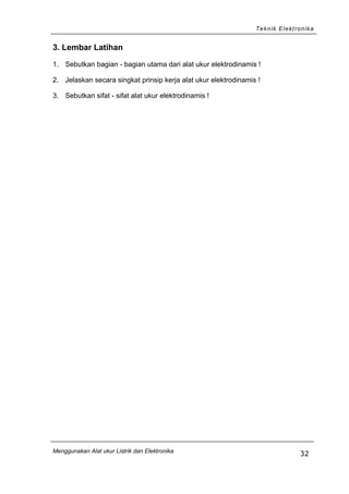Teknik Elektronika
3. Lembar Latihan
1. Sebutkan bagian - bagian utama dari alat ukur elektrodinamis !
2. Jelaskan secara singkat prinsip kerja alat ukur elektrodinamis !
3. Sebutkan sifat - sifat alat ukur elektrodinamis !
Menggunakan Alat ukur Listrik dan Elektronika
32
 
