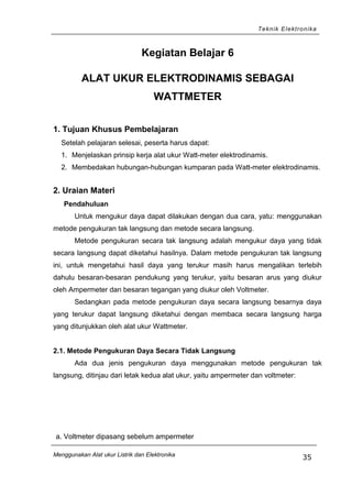 Teknik Elektronika
Kegiatan Belajar 6
ALAT UKUR ELEKTRODINAMIS SEBAGAI
WATTMETER
1. Tujuan Khusus Pembelajaran
Setelah pelajaran selesai, peserta harus dapat:
1. Menjelaskan prinsip kerja alat ukur Watt-meter elektrodinamis.
2. Membedakan hubungan-hubungan kumparan pada Watt-meter elektrodinamis.
2. Uraian Materi
Pendahuluan
Untuk mengukur daya dapat dilakukan dengan dua cara, yatu: menggunakan
metode pengukuran tak langsung dan metode secara langsung.
Metode pengukuran secara tak langsung adalah mengukur daya yang tidak
secara langsung dapat diketahui hasilnya. Dalam metode pengukuran tak langsung
ini, untuk mengetahui hasil daya yang terukur masih harus mengalikan terlebih
dahulu besaran-besaran pendukung yang terukur, yaitu besaran arus yang diukur
oleh Ampermeter dan besaran tegangan yang diukur oleh Voltmeter.
Sedangkan pada metode pengukuran daya secara langsung besarnya daya
yang terukur dapat langsung diketahui dengan membaca secara langsung harga
yang ditunjukkan oleh alat ukur Wattmeter.
2.1. Metode Pengukuran Daya Secara Tidak Langsung
Ada dua jenis pengukuran daya menggunakan metode pengukuran tak
langsung, ditinjau dari letak kedua alat ukur, yaitu ampermeter dan voltmeter:
a. Voltmeter dipasang sebelum ampermeter
Menggunakan Alat ukur Listrik dan Elektronika
35
 