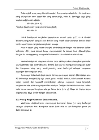Teknik Elektronika
Dalam gb.2 arus yang ditunjukkan oleh Ampermeter adalah Iv + Ib. Jadi arus
yang ditunjukkan lebih besar dari yang seharusnya, yaitu Ib. Sehingga daya yang
terukur pada beban adalah:
W = Ub . (Iv + Ib)
Padahal daya beban yang sebenarnya adalah:
W = Ub . Ib
Untuk konfigurasi rangkaian pengukuran seperti pada gb.2 cocok dipakai
didalam pengukuran dengan arus beban yang relatif besar (tahanan beban relatif
kecil), seperti pada rangkaian-rangkaian tenaga.
Nilai R beban yang relatif kecil jika dibandingkan dengan nilai tahanan dalam
Voltmeter (Rv) yang sangat besar menyebabkan Iv sangat kecil dibandingkan
dengan Ib, sehingga drop arus pada Voltmeter ini bisa dieliminir (diabaikan).
Kedua konfigurasi rangkaian di atas pada akhirnya akan diterapkan pada alat
ukur Wattmeter tipe elektrodinamis, dimana alat ukur ini mempunyai kumparan putar
dan kumparan tetap yang masing-masing akan berfungsi sebagai kumparan
tegangan dan kumparan arus.
Daya arus bolak-balik tidak sama dengan daya arus searah. Rangkaian arus
AC bebannya mengandung tiga unsur, yaitu: resistif, induktif, dan kapasitif. Karena
beban induktif dan kapasitif menimbulkan adanya reaktansi, maka terjadilah
pergeseran fase antara tegangan dan arusnya. Dengan demikian daya arus bolak-
balik harus memperhitungkan adanya faktor kerja (cos ϕ). Daya ini disebut daya
terpakai atau daya efektif dengan satuan watt.
2.2. Prinsip Kerja Wattmeter Elektrodinamis.
Wattmeter elektrodinamis mempunyai kumparan tetap (L) yang berfungsi
sebagai kumparan arus. Kumparan tetap dialiri arus I1 dan kumparan putar (P)
dialiri oleh arus I2.
Menggunakan Alat ukur Listrik dan Elektronika
37
 