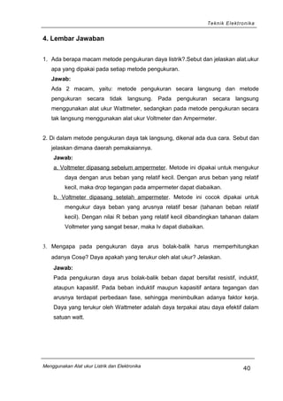 Teknik Elektronika
4. Lembar Jawaban
1. Ada berapa macam metode pengukuran daya listrik?.Sebut dan jelaskan alat.ukur
apa yang dipakai pada setiap metode pengukuran.
Jawab:
Ada 2 macam, yaitu: metode pengukuran secara langsung dan metode
pengukuran secara tidak langsung. Pada pengukuran secara langsung
menggunakan alat ukur Wattmeter, sedangkan pada metode pengukuran secara
tak langsung menggunakan alat ukur Voltmeter dan Ampermeter.
2. Di dalam metode pengukuran daya tak langsung, dikenal ada dua cara. Sebut dan
jelaskan dimana daerah pemakaiannya.
Jawab:
a. Voltmeter dipasang sebelum ampermeter. Metode ini dipakai untuk mengukur
daya dengan arus beban yang relatif kecil. Dengan arus beban yang relatif
kecil, maka drop tegangan pada ampermeter dapat diabaikan.
b. Voltmeter dipasang setelah ampermeter. Metode ini cocok dipakai untuk
mengukur daya beban yang arusnya relatif besar (tahanan beban relatif
kecil). Dengan nilai R beban yang relatif kecil dibandingkan tahanan dalam
Voltmeter yang sangat besar, maka Iv dapat diabaikan.
3. Mengapa pada pengukuran daya arus bolak-balik harus memperhitungkan
adanya Cosϕ? Daya apakah yang terukur oleh alat ukur? Jelaskan.
Jawab:
Pada pengukuran daya arus bolak-balik beban dapat bersifat resistif, induktif,
ataupun kapasitif. Pada beban induktif maupun kapasitif antara tegangan dan
arusnya terdapat perbedaan fase, sehingga menimbulkan adanya faktor kerja.
Daya yang terukur oleh Wattmeter adalah daya terpakai atau daya efektif dalam
satuan watt.
Menggunakan Alat ukur Listrik dan Elektronika
40
 