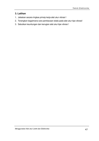 Teknik Elektronika
3. Latihan
1. Jelaskan secara ringkas prinsip kerja alat ukur vibrasi !
2. Terangkan bagaimana cara pembacaan skala pada alat ukur tipe vibrasi!
3. Sebutkan keuntungan dan kerugian alat ukur tipe vibrasi !
Menggunakan Alat ukur Listrik dan Elektronika
47
 
