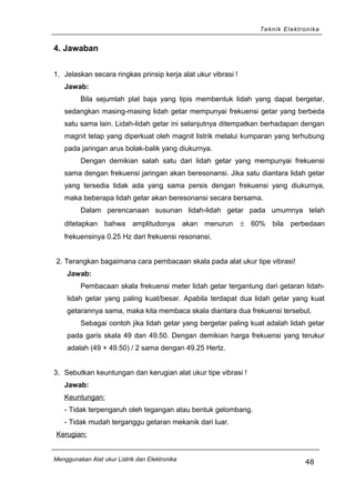 Teknik Elektronika
4. Jawaban
1. Jelaskan secara ringkas prinsip kerja alat ukur vibrasi !
Jawab:
Bila sejumlah plat baja yang tipis membentuk lidah yang dapat bergetar,
sedangkan masing-masing lidah getar mempunyai frekuensi getar yang berbeda
satu sama lain. Lidah-lidah getar ini selanjutnya ditempatkan berhadapan dengan
magnit tetap yang diperkuat oleh magnit listrik melalui kumparan yang terhubung
pada jaringan arus bolak-balik yang diukurnya.
Dengan demikian salah satu dari lidah getar yang mempunyai frekuensi
sama dengan frekuensi jaringan akan beresonansi. Jika satu diantara lidah getar
yang tersedia tidak ada yang sama persis dengan frekuensi yang diukurnya,
maka beberapa lidah getar akan beresonansi secara bersama.
Dalam perencanaan susunan lidah-lidah getar pada umumnya telah
ditetapkan bahwa amplitudonya akan menurun ± 60% bila perbedaan
frekuensinya 0.25 Hz dari frekuensi resonansi.
2. Terangkan bagaimana cara pembacaan skala pada alat ukur tipe vibrasi!
Jawab:
Pembacaan skala frekuensi meter lidah getar tergantung dari getaran lidah-
lidah getar yang paling kuat/besar. Apabila terdapat dua lidah getar yang kuat
getarannya sama, maka kita membaca skala diantara dua frekuensi tersebut.
Sebagai contoh jika lidah getar yang bergetar paling kuat adalah lidah getar
pada garis skala 49 dan 49.50. Dengan demikian harga frekuensi yang terukur
adalah (49 + 49.50) / 2 sama dengan 49.25 Hertz.
3. Sebutkan keuntungan dan kerugian alat ukur tipe vibrasi !
Jawab:
Keuntungan:
- Tidak terpengaruh oleh tegangan atau bentuk gelombang.
- Tidak mudah terganggu getaran mekanik dari luar.
Kerugian:
Menggunakan Alat ukur Listrik dan Elektronika
48
 