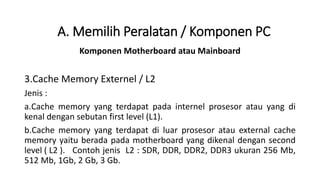 Komponen Motherboard atau Mainboard
3.Cache Memory Externel / L2
Jenis :
a.Cache memory yang terdapat pada internel prosesor atau yang di
kenal dengan sebutan first level (L1).
b.Cache memory yang terdapat di luar prosesor atau external cache
memory yaitu berada pada motherboard yang dikenal dengan second
level ( L2 ). Contoh jenis L2 : SDR, DDR, DDR2, DDR3 ukuran 256 Mb,
512 Mb, 1Gb, 2 Gb, 3 Gb.
A. Memilih Peralatan / Komponen PC
 