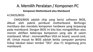 Komponen Motherboard atau Mainboard
4.CMOS/BIOS
CMOS/BIOS adalah chip yang berisi software BIOS,
dibuat oleh pabrik pembuat motherboard. Berfungsi
membaca dan mendata komponen hardware yang terpasang
pada mainboard. Dengan BIOS ini kita bias mengaktifkan atau
menon aktifkan beberapa komponen yang ada di salam
mainboard. Misal : menonaktifkan VGA on board, sound card,
dll. Untuk masuk ke BIOS adalah ketika computer pertama
hidup lakukan tekan tombol “DEL” atau F1 tergantung jenis
mainboard.
A. Memilih Peralatan / Komponen PC
 