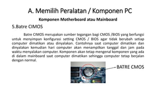 Komponen Motherboard atau Mainboard
5.Batre CIMOS
Batre CIMOS merupakan sumber tegangan bagi CMOS /BIOS yang berfungsi
untuk menyimpan konfigurasi setting CMOS / BIOS agar tidak berubah setiap
computer dimatikan atau dinyalakan. Contohnya saat computer dimatikan dan
dinyalakan kemudian hari computer akan menampilkan tanggal dan jam pada
waktu menyalakan computer. Komponen akan tetap mengenal komponen yang ada
di dalam mainboard saat computer dimatikan sehingga computer tetap berjalan
dengan normal.
BATRE CMOS
A. Memilih Peralatan / Komponen PC
 