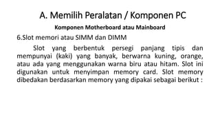 Komponen Motherboard atau Mainboard
6.Slot memori atau SIMM dan DIMM
Slot yang berbentuk persegi panjang tipis dan
mempunyai (kaki) yang banyak, berwarna kuning, orange,
atau ada yang menggunakan warna biru atau hitam. Slot ini
digunakan untuk menyimpan memory card. Slot memory
dibedakan berdasarkan memory yang dipakai sebagai berikut :
A. Memilih Peralatan / Komponen PC
 