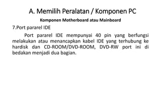 Komponen Motherboard atau Mainboard
7.Port pararel IDE
Port pararel IDE mempunyai 40 pin yang berfungsi
melakukan atau menancapkan kabel IDE yang terhubung ke
hardisk dan CD-ROOM/DVD-ROOM, DVD-RW port ini di
bedakan menjadi dua bagian.
A. Memilih Peralatan / Komponen PC
 