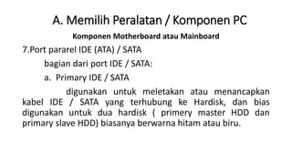 Komponen Motherboard atau Mainboard
7.Port pararel IDE (ATA) / SATA
bagian dari port IDE / SATA:
a. Primary IDE / SATA
digunakan untuk meletakan atau menancapkan
kabel IDE / SATA yang terhubung ke Hardisk, dan bias
digunakan untuk dua hardisk ( primery master HDD dan
primary slave HDD) biasanya berwarna hitam atau biru.
A. Memilih Peralatan / Komponen PC
 