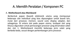 A. Memilih Peralatan / Komponen PC
A. Motherboard atau Mainboard
Berbentuk papan (board) elektronik utama yang mempunyai
beberapa slot individual yang bias dipasangkan untuk board lain,
mulai dari prosesor, memori, sound card, display adapter, dan
sebagainya. Di antara slot pada papan utama, terdapat slot yang
khusus digunakan untuk pemasangan prosesor yang dinamakan soket
dan slot 1. Motherboard memiliki beberapa jenis soket yang
berbeda-beda, sesuai dengan perkembangan jenis prosesor.
 