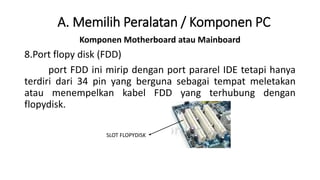 Komponen Motherboard atau Mainboard
8.Port flopy disk (FDD)
port FDD ini mirip dengan port pararel IDE tetapi hanya
terdiri dari 34 pin yang berguna sebagai tempat meletakan
atau menempelkan kabel FDD yang terhubung dengan
flopydisk.
A. Memilih Peralatan / Komponen PC
SLOT FLOPYDISK
 