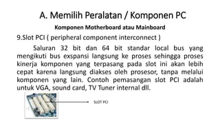 Komponen Motherboard atau Mainboard
9.Slot PCI ( peripheral component interconnect )
Saluran 32 bit dan 64 bit standar local bus yang
mengikuti bus exspansi langsung ke proses sehingga proses
kinerja komponen yang terpasang pada slot ini akan lebih
cepat karena langsung diakses oleh prosesor, tanpa melalui
komponen yang lain. Contoh pemasangan slot PCI adalah
untuk VGA, sound card, TV Tuner internal dll.
A. Memilih Peralatan / Komponen PC
SLOT PCI
 