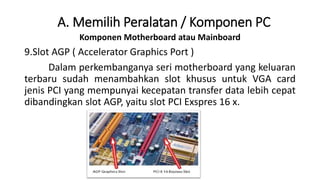 Komponen Motherboard atau Mainboard
9.Slot AGP ( Accelerator Graphics Port )
Dalam perkembanganya seri motherboard yang keluaran
terbaru sudah menambahkan slot khusus untuk VGA card
jenis PCI yang mempunyai kecepatan transfer data lebih cepat
dibandingkan slot AGP, yaitu slot PCI Exspres 16 x.
A. Memilih Peralatan / Komponen PC
 