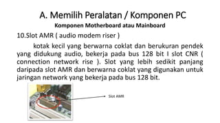 Komponen Motherboard atau Mainboard
10.Slot AMR ( audio modem riser )
kotak kecil yang berwarna coklat dan berukuran pendek
yang didukung audio, bekerja pada bus 128 bit I slot CNR (
connection network rise ). Slot yang lebih sedikit panjang
daripada slot AMR dan berwarna coklat yang digunakan untuk
jaringan network yang bekerja pada bus 128 bit.
A. Memilih Peralatan / Komponen PC
Slot AMR
 