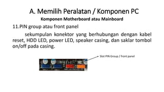 Komponen Motherboard atau Mainboard
11.PIN group atau front panel
sekumpulan konektor yang berhubungan dengan kabel
reset, HDD LED, power LED, speaker casing, dan saklar tombol
on/off pada casing.
A. Memilih Peralatan / Komponen PC
Slot PIN Group / front panel
 