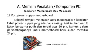 Komponen Motherboard atau Mainboard
12.Port power supply motherboard
sebagai tempat meletakan atau menancapkan konektor
kabel power supply yang ada pada casing. Port ini berbentuk
kotak berwarna putih dan terdiri atas 20 pin. Namun dalam
perkembangannya untuk motherboard baru sudah memiliki
24 pin.
A. Memilih Peralatan / Komponen PC
PORT POWER SUPPLY
 
