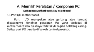 Komponen Motherboard atau Mainboard
13.Port I/O motherboard
Port I/O merupakan atau gerbang atau tempat
dipasangnya konektor peralatan I/O yang terdapat di
motherboard dan biasanya terletak di bagian belakang casing.
Setiap port I/O berada di bawah control prosesor.
A. Memilih Peralatan / Komponen PC
 