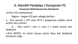 Komponen Motherboard atau Mainboard
13.Port I/O motherboard
Bagian – bagian I/O port sebagai berikut :
a. Port pararel ( LPTI atau LPT2 ) pengunaan adalah untuk
printer dan scanner
b. Port serial ( com 1, com 2 ) untuk mouse dan
keyboard
c.Port AT/PS2, ini untuk mouse warna hijau dan keyboard
berwarna ungu.
A. Memilih Peralatan / Komponen PC
 
