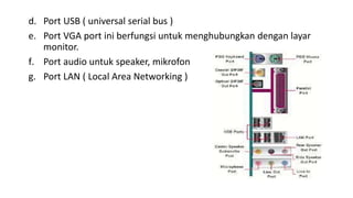 d. Port USB ( universal serial bus )
e. Port VGA port ini berfungsi untuk menghubungkan dengan layar
monitor.
f. Port audio untuk speaker, mikrofon
g. Port LAN ( Local Area Networking )
 