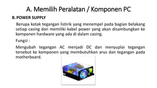 A. Memilih Peralatan / Komponen PC
B.POWER SUPPLY
Berupa kotak tegangan listirik yang menempel pada bagian belakang
setiap casing dan memiliki kabel power yang akan disambungkan ke
komponen hardware yang ada di dalam casing.
Fungsi :
Mengubah tegangan AC menjadi DC dan menyuplai tegangan
tersebut ke komponen yang membutuhkan arus dan tegangan pada
motherboard.
 