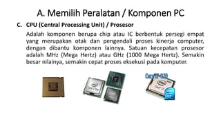 A. Memilih Peralatan / Komponen PC
C. CPU (Central Processing Unit) / Prosesor
Adalah komponen berupa chip atau IC berbentuk persegi empat
yang merupakan otak dan pengendali proses kinerja computer,
dengan dibantu komponen lainnya. Satuan kecepatan prosesor
adalah MHz (Mega Hertz) atau GHz (1000 Mega Hertz). Semakin
besar nilainya, semakin cepat proses eksekusi pada komputer.
 