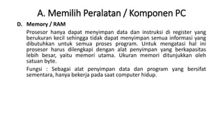 A. Memilih Peralatan / Komponen PC
D. Memory / RAM
Prosesor hanya dapat menyimpan data dan instruksi di register yang
berukuran kecil sehingga tidak dapat menyimpan semua informasi yang
dibutuhkan untuk semua proses program. Untuk mengatasi hal ini
prosesor harus dilengkapi dengan alat penyimpan yang berkapasitas
lebih besar, yaitu memori utama. Ukuran memori ditunjukkan oleh
satuan byte.
Fungsi : Sebagai alat penyimpan data dan program yang bersifat
sementara, hanya bekerja pada saat computer hidup.
 