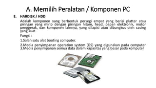 A. Memilih Peralatan / Komponen PC
E. HARDISK / HDD
Adalah komponen yang berbentuk persegi empat yang berisi platter atau
piringan yang mirip dengan piringan hitam, head, papan elektronik, motor
penggerak, dan komponen lainnya, yang dilapisi atau dibungkus oleh casing
yang kuat.
Fungsi :
1.Salah satu alat booting computer.
2.Media penyimpanan operation system (OS) yang digunakan pada computer
3.Media penyimpanan semua data dalam kapasitas yang besar pada komputer
 