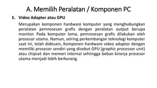A. Memilih Peralatan / Komponen PC
E. Video Adaptor atau GPU
Merupakan komponen hardware komputer yang menghubungkan
peralatan pemrosesan grafis dengan peralatan output berupa
monitor. Pada komputer lama, pemrosesan grafis dilakukan oleh
prosesor utama. Namun, seiring perkembangan teknologi komputer
saat ini, telah didesain, Komponen hardware video adaptor dengan
memiliki prosesor sendiri yang disebut GPU (graphic processor unit)
atau chipset dan memori internal sehiingga beban kinerja prosesor
utama menjadi lebih berkurang.
 