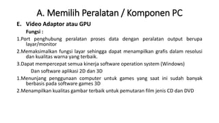 A. Memilih Peralatan / Komponen PC
E. Video Adaptor atau GPU
Fungsi :
1.Port penghubung peralatan proses data dengan peralatan output berupa
layar/monitor
2.Memaksimalkan fungsi layar sehingga dapat menampilkan grafis dalam resolusi
dan kualitas warna yang terbaik.
3.Dapat mempercepat semua kinerja software operation system (Windows)
Dan software aplikasi 2D dan 3D
1.Menunjang penggunaan computer untuk games yang saat ini sudah banyak
berbasis pada software games 3D
2.Menampilkan kualitas gambar terbaik untuk pemutaran film jenis CD dan DVD
 