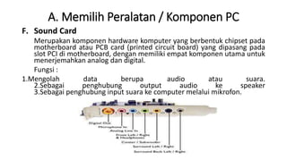 A. Memilih Peralatan / Komponen PC
F. Sound Card
Merupakan komponen hardware komputer yang berbentuk chipset pada
motherboard atau PCB card (printed circuit board) yang dipasang pada
slot PCI di motherboard, dengan memiliki empat komponen utama untuk
menerjemahkan analog dan digital.
Fungsi :
1.Mengolah data berupa audio atau suara.
2.Sebagai penghubung output audio ke speaker
3.Sebagai penghubung input suara ke computer melalui mikrofon.
 